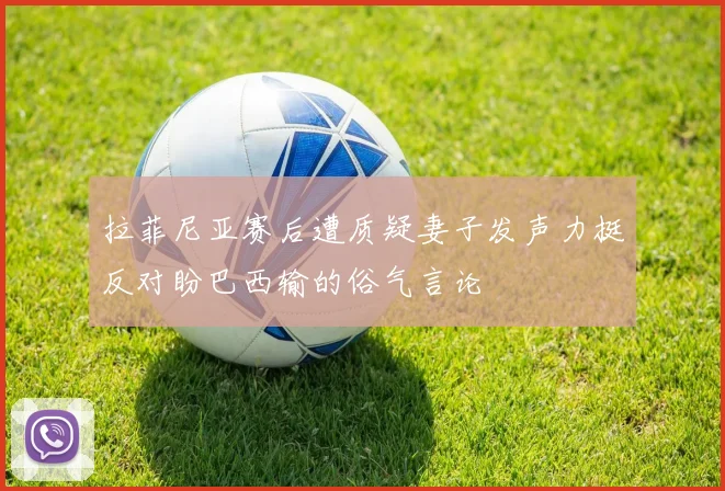 拉菲尼亚赛后遭质疑妻子发声力挺反对盼巴西输的俗气言论