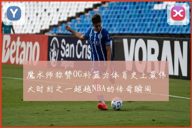 魔术师称赞OG补篮为体育史上最伟大时刻之一超越NBA的传奇瞬间
