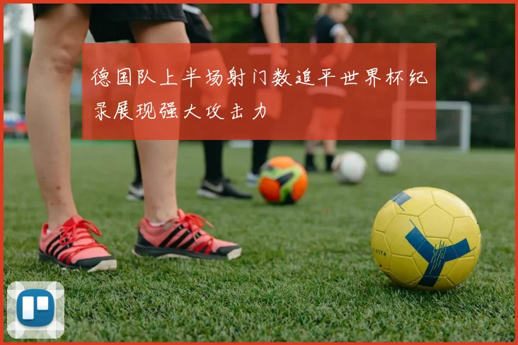 德国队上半场射门数追平世界杯纪录展现强大攻击力