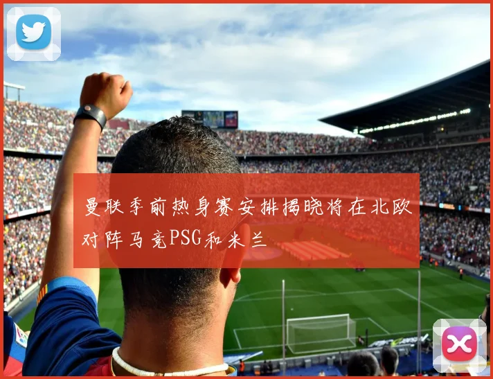 曼联季前热身赛安排揭晓将在北欧对阵马竞PSG和米兰