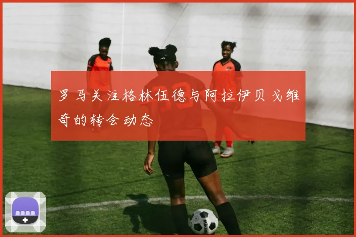 罗马关注格林伍德与阿拉伊贝戈维奇的转会动态