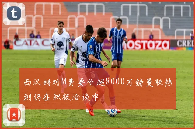 西汉姆对M费要价超8000万镑曼联热刺仍在积极洽谈中