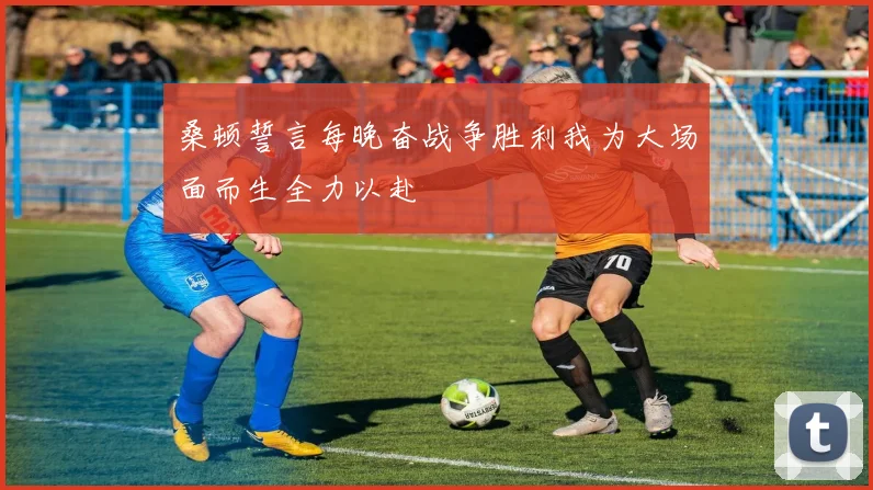 桑顿誓言每晚奋战争胜利我为大场面而生全力以赴