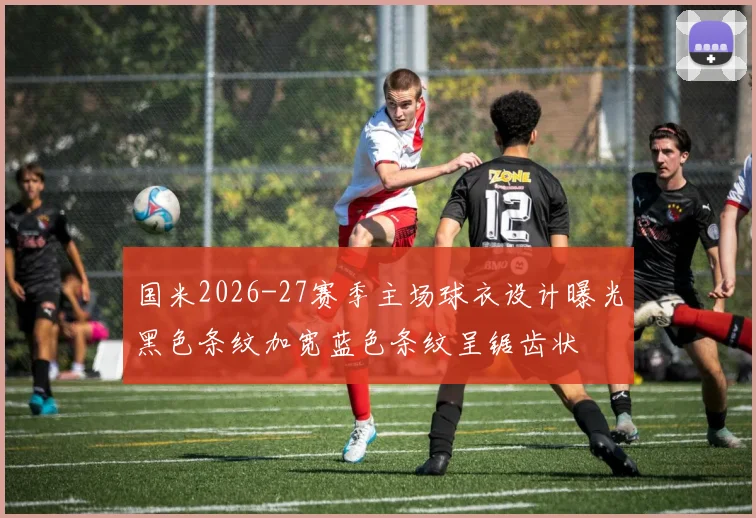 国米2026-27赛季主场球衣设计曝光黑色条纹加宽蓝色条纹呈锯齿状
