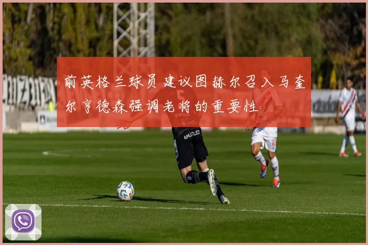 前英格兰球员建议图赫尔召入马奎尔亨德森强调老将的重要性