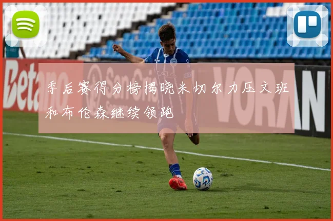 季后赛得分榜揭晓米切尔力压文班和布伦森继续领跑