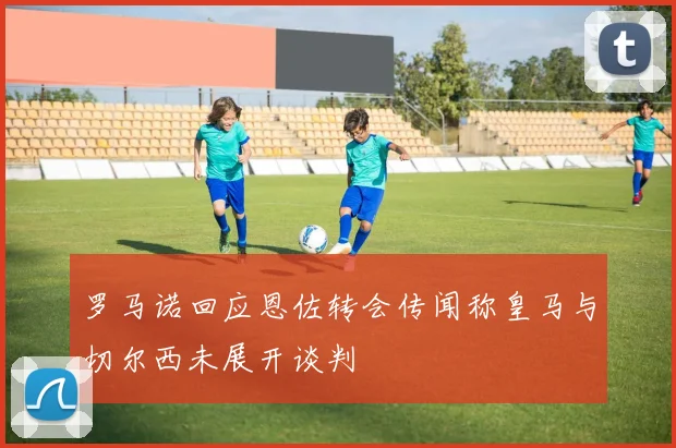 罗马诺回应恩佐转会传闻称皇马与切尔西未展开谈判