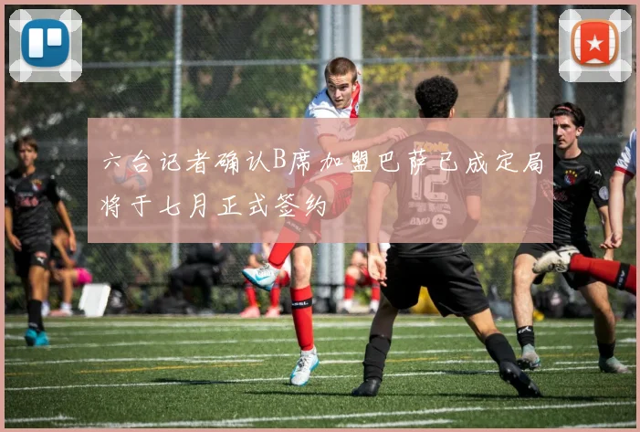 六台记者确认B席加盟巴萨已成定局将于七月正式签约