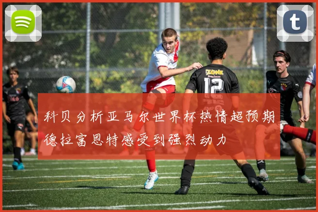 科贝分析亚马尔世界杯热情超预期德拉富恩特感受到强烈动力